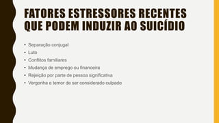 FATORES ESTRESSORES RECENTES
QUE PODEM INDUZIR AO SUICÍDIO
• Separação conjugal
• Luto
• Conflitos familiares
• Mudança de emprego ou financeira
• Rejeição por parte de pessoa significativa
• Vergonha e temor de ser considerado culpado
 