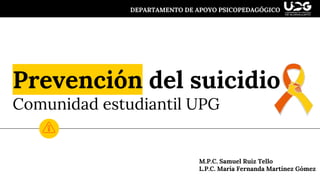 Prevención del suicidio
Comunidad estudiantil UPG
DEPARTAMENTO DE APOYO PSICOPEDAGÓGICO
M.P.C. Samuel Ruiz Tello
L.P.C. María Fernanda Martínez Gómez
 