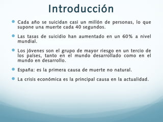 Introducción
 Cada año se suicidan casi un millón de personas, lo que
supone una muerte cada 40 segundos.

 Las tasas de...