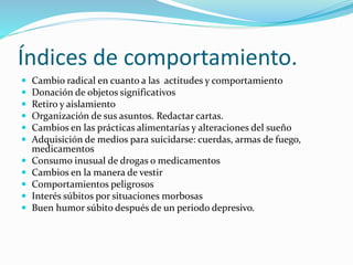 Índices de comportamiento.
 Cambio radical en cuanto a las actitudes y comportamiento
 Donación de objetos significativos
 Retiro y aislamiento
 Organización de sus asuntos. Redactar cartas.
 Cambios en las prácticas alimentarías y alteraciones del sueño
 Adquisición de medios para suicidarse: cuerdas, armas de fuego,
medicamentos
 Consumo inusual de drogas o medicamentos
 Cambios en la manera de vestir
 Comportamientos peligrosos
 Interés súbitos por situaciones morbosas
 Buen humor súbito después de un periodo depresivo.
 