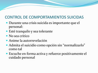 CONTROL DE COMPORTAMIENTOS SUICIDAS
 Durante una crisis suicida es importante que el
personal:
 Esté tranquilo y sea tolerante
 No sea critico
 Anime la autorrevelación
 Admita el suicidio como opción sin “normalizarlo”
como tal
 Escuche en forma activa y refuerce positivamente el
cuidado personal
 