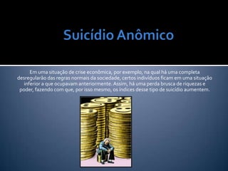 Em uma situação de crise econômica, por exemplo, na qual há uma completa
desregularão das regras normais da sociedade, certos indivíduos ficam em uma situação
   inferior a que ocupavam anteriormente. Assim, há uma perda brusca de riquezas e
 poder, fazendo com que, por isso mesmo, os índices desse tipo de suicídio aumentem.
 