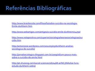 http://www.brasilescola.com/filosofia/sobre-suicidio-na-sociologia-
Emile-durkheim.htm

http://www.webartigos.com/artigos/o-suicidio-emile-durkheim/24750/

http://www.notapositiva.com/superior/sociologia/teoriassociologicas/sui
cidio.htm

http://antoniozai.wordpress.com/2012/03/03/durkheim-analise-
sociologica-do-suicidio/

http://jornalsociologico.blogspot.com.br/2009/06/um-pouco-mais-
sobre-o-suicidio-de-emile.html

http://pt.shvoong.com/social-sciences/1670468-an%C3%A1lise-livro-
estudo-durkheim-sobre/
 