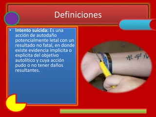 Definiciones
• Intento suicida: Es una
acción de autodaño
potencialmente letal con un
resultado no fatal, en donde
existe evidencia implicita o
explicita del objetivo
autolítico y cuya acción
pudo o no tener daños
resultantes.
 