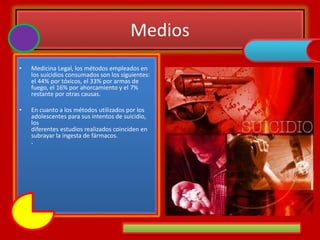 Medios
• Medicina Legal, los métodos empleados en
los suicidios consumados son los siguientes:
el 44% por tóxicos, el 33% por armas de
fuego, el 16% por ahorcamiento y el 7%
restante por otras causas.
• En cuanto a los métodos utilizados por los
adolescentes para sus intentos de suicidio,
los
diferentes estudios realizados coinciden en
subrayar la ingesta de fármacos.
.
 