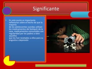 Significante
• En este punto es importante
reflexionar sobre el hecho de que la
mayoría
de los adolescentes suicidas utilizan
los medicamentos del botiquín de la
casa, medicamentos consumidos con
regularidad por los padres o bien
aquellos
que les han recetados a ellos para su
angustia o depresión
 