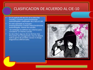CLASIFICACION DE ACUERDO AL CIE-10
• En el capítulo XX del CIE-10 se describe
Suicidio y Lesiones Intencionalmente
autoinflingidas codificadas del X-60 al X-84.
• En este apartado se incluyen:
envenenamiento o lesión intencionalmente
autoinflingida, intento de suicidio.
• Sin embargo no definen los criterios para
considerar un intento suicida.
• Se describen algunas de las formas mas
frecuentes de autoagresión, mas no abarca
toda la gama de posibles causas ni otorga
diagnósticos diferenciales.
 