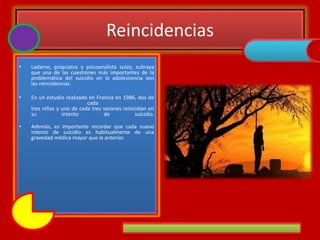 Reincidencias
• Ladame, psiquiatra y psicoanalista suizo, subraya
que una de las cuestiones más importantes de la
problemática del suicidio en la adolescencia son
las reincidencias.
• En un estudio realizado en Francia en 1986, dos de
cada
tres niñas y uno de cada tres varones reincidían en
su intento de suicidio.
• Además, es importante recordar que cada nuevo
intento de suicidio es habitualmente de una
gravedad médica mayor que la anterior.
 