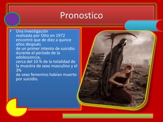 Pronostico
• Una investigación
realizada por Otto en 1972
encontró que de diez a quince
años después
de un primer intento de suicidio
durante el período de la
adolescencia,
cerca del 10 % de la totalidad de
la muestra de sexo masculino y el
3%
de sexo femenino habían muerto
por suicidio.
 