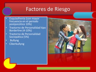 Factores de Riesgo
• Esquizofrenia (con mayor
frecuencia en el periodo
postpsicótico 10%)
• Trastorno de Personalidad tipo
Borderline (4-10%)
• Trastorno de Personalidad
Sociopática (5%)
• Bullyng
• Ciberbullyng
 