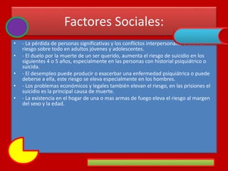 Factores Sociales:
• - La pérdida de personas significativas y los conflictos interpersonales elevan el
riesgo sobre todo en adultos jóvenes y adolescentes.
• - El duelo por la muerte de un ser querido, aumenta el riesgo de suicidio en los
siguientes 4 o 5 años, especialmente en las personas con historial psiquiátrico o
suicida.
• - El desempleo puede producir o exacerbar una enfermedad psiquiátrica o puede
deberse a ella, este riesgo se eleva especialmente en los hombres.
• - Los problemas económicos y legales también elevan el riesgo, en las prisiones el
suicidio es la principal causa de muerte.
• - La existencia en el hogar de una o mas armas de fuego eleva el riesgo al margen
del sexo y la edad.
 