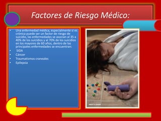 Factores de Riesgo Médico:
• Una enfermedad médica, especialmente si es
crónica puede ser un factor de riesgo de
suicidio, las enfermedades se asocian al 35 a
40% de los suicidios y al 70% de los suicidios
en los mayores de 60 años, dentro de las
principales enfermedades se encuentran:
• SIDA
• Cáncer
• Traumatismos craneales
• Epilepsia
 