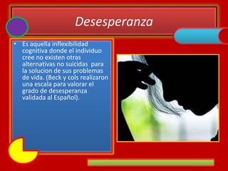 Desesperanza
• Es aquella inflexibilidad
cognitiva donde el individuo
cree no existen otras
alternativas no suicidas para
la solucion de sus problemas
de vida. (Beck y cols realizaron
una escala para valorar el
grado de desesperanza
validada al Español).
 