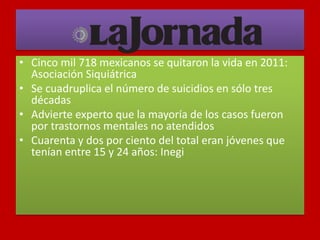 • Cinco mil 718 mexicanos se quitaron la vida en 2011:
Asociación Siquiátrica
• Se cuadruplica el número de suicidios en sólo tres
décadas
• Advierte experto que la mayoría de los casos fueron
por trastornos mentales no atendidos
• Cuarenta y dos por ciento del total eran jóvenes que
tenían entre 15 y 24 años: Inegi
 
