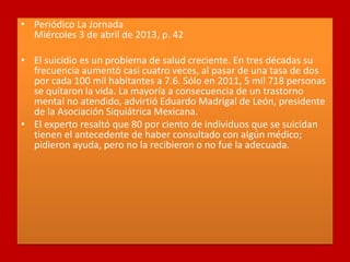 • Periódico La Jornada
Miércoles 3 de abril de 2013, p. 42
• El suicidio es un problema de salud creciente. En tres décadas su
frecuencia aumentó casi cuatro veces, al pasar de una tasa de dos
por cada 100 mil habitantes a 7.6. Sólo en 2011, 5 mil 718 personas
se quitaron la vida. La mayoría a consecuencia de un trastorno
mental no atendido, advirtió Eduardo Madrigal de León, presidente
de la Asociación Siquiátrica Mexicana.
• El experto resaltó que 80 por ciento de individuos que se suicidan
tienen el antecedente de haber consultado con algún médico;
pidieron ayuda, pero no la recibieron o no fue la adecuada.
 