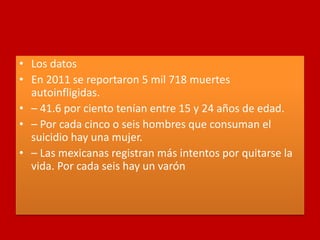 • Los datos
• En 2011 se reportaron 5 mil 718 muertes
autoinfligidas.
• – 41.6 por ciento tenían entre 15 y 24 años de edad.
• – Por cada cinco o seis hombres que consuman el
suicidio hay una mujer.
• – Las mexicanas registran más intentos por quitarse la
vida. Por cada seis hay un varón
 