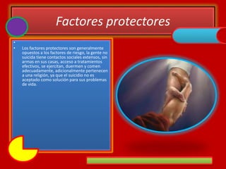 Factores protectores
•
• Los factores protectores son generalmente
opuestos a los factores de riesgo, la gente no
suicida tiene contactos sociales extensos, sin
armas en sus casas, acceso a tratamientos
efectivos, se ejercitan, duermen y comen
adecuadamente, adicionalmente pertenecen
a una religión, ya que el suicidio no es
aceptado como solución para sus problemas
de vida.
 