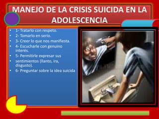 MANEJO DE LA CRISIS SUICIDA EN LA
ADOLESCENCIA
• 1- Tratarlo con respeto.
• 2- Tomarlo en serio.
• 3- Creer lo que nos manifiesta.
• 4- Escucharle con genuino
interés.
• 5- Permitirle expresar sus
• sentimientos (llanto, ira,
disgusto).
• 6- Preguntar sobre la idea suicida
 