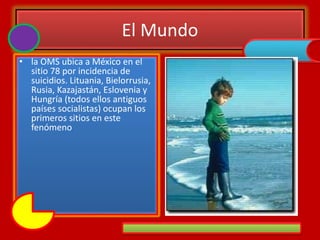 El Mundo
• la OMS ubica a México en el
sitio 78 por incidencia de
suicidios. Lituania, Bielorrusia,
Rusia, Kazajastán, Eslovenia y
Hungría (todos ellos antiguos
países socialistas) ocupan los
primeros sitios en este
fenómeno
 