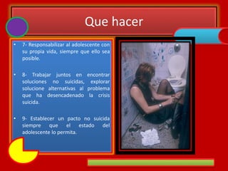 Que hacer
• 7- Responsabilizar al adolescente con
su propia vida, siempre que ello sea
posible.
• 8- Trabajar juntos en encontrar
soluciones no suicidas, explorar
solucione alternativas al problema
que ha desencadenado la crisis
suicida.
• 9- Establecer un pacto no suicida
siempre que el estado del
adolescente lo permita.
 
