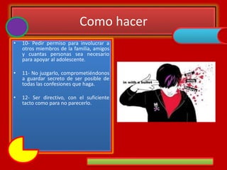 Como hacer
• 10- Pedir permiso para involucrar a
otros miembros de la familia, amigos
y cuantas personas sea necesario
para apoyar al adolescente.
• 11- No juzgarlo, comprometiéndonos
a guardar secreto de ser posible de
todas las confesiones que haga.
• 12- Ser directivo, con el suficiente
tacto como para no parecerlo.
 