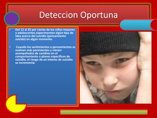 Deteccion Oportuna
• Del 12 al 25 por ciento de los niños mayores
y adolescentes experimentan algún tipo de
idea acerca del suicidio (pensamiento
suicida) en algún momento.
• Cuando los sentimientos o pensamientos se
vuelven más persistentes y vienen
acompañados de cambios en el
comportamiento o planes específicos de
suicidio, el riesgo de un intento de suicidio
se incrementa.
 