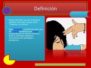 Definición
• Deriva del latín: sui, de sí mismo y
caedere, de matar, lo que sería
"matarse a sí mismo".
•
Para Durkheim, se trata de todo caso
de muerte mediante una acción,
producida por la víctima misma y
ante la cual tiene absoluta
consciencia del resultado a
producirse.
 