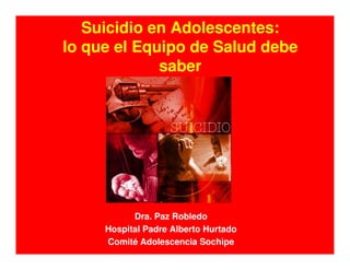 Suicidio en Adolescentes:
lo que el Equipo de Salud debe
saber
Dra. Paz Robledo
Hospital Padre Alberto Hurtado
Comité Adolescencia Sochipe
 