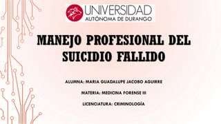 MANEJO PROFESIONAL DEL
SUICIDIO FALLIDO
ALUMNA: MARIA GUADALUPE JACOBO AGUIRRE
MATERIA: MEDICINA FORENSE III
LICENCIATURA: CRIMINOLOGÍA
 