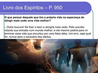 O que pensar daquele que tira a própria vida na esperança de
atingir mais cedo uma vida melhor?
– Outra loucura! Se fizer o bem a atingirá mais cedo. Pelo suicídio
retarda sua entrada num mundo melhor, e ele mesmo pedirá para vir
terminar essa vida que encurtou por uma falsa idéia. Um erro, seja qual
for, nunca abre o santuário dos eleitos.
Livro dos Espíritos – P. 950
 