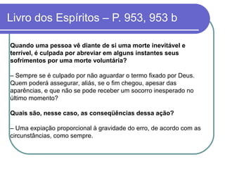 Livro dos Espíritos – P. 953, 953 b
Quando uma pessoa vê diante de si uma morte inevitável e
terrível, é culpada por abreviar em alguns instantes seus
sofrimentos por uma morte voluntária?
– Sempre se é culpado por não aguardar o termo fixado por Deus.
Quem poderá assegurar, aliás, se o fim chegou, apesar das
aparências, e que não se pode receber um socorro inesperado no
último momento?
Quais são, nesse caso, as conseqüências dessa ação?
– Uma expiação proporcional à gravidade do erro, de acordo com as
circunstâncias, como sempre.
 