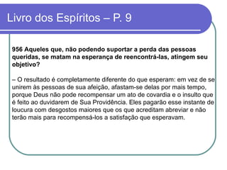 Livro dos Espíritos – P. 9
956 Aqueles que, não podendo suportar a perda das pessoas
queridas, se matam na esperança de reencontrá-las, atingem seu
objetivo?
– O resultado é completamente diferente do que esperam: em vez de se
unirem às pessoas de sua afeição, afastam-se delas por mais tempo,
porque Deus não pode recompensar um ato de covardia e o insulto que
é feito ao duvidarem de Sua Providência. Eles pagarão esse instante de
loucura com desgostos maiores que os que acreditam abreviar e não
terão mais para recompensá-los a satisfação que esperavam.
 