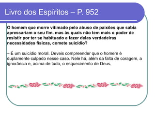 Livro dos Espíritos – P. 952
O homem que morre vitimado pelo abuso de paixões que sabia
apressariam o seu fim, mas às quais não tem mais o poder de
resistir por ter se habituado a fazer delas verdadeiras
necessidades físicas, comete suicídio?
– É um suicídio moral. Deveis compreender que o homem é
duplamente culpado nesse caso. Nele há, além da falta de coragem, a
ignorância e, acima de tudo, o esquecimento de Deus.
 