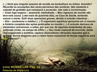 (...) Senti que singular assomo de revolta me borbulhava no íntimo. Suicídio?
Recordei as acusações dos seres perversos das sombras. Não obstante o
cabedal de gratidão que começava a acumular, não calei a incriminação.
– Creio haja engano – asseverei, melindrado. – Meu regresso do mundo não
teve esta causa. Lutei mais de quarenta dias, na Casa de Saúde, tentando
vencer a morte. Sofri duas operações graves, devido à oclusão intestinal...
– Sim – esclareceu o médico (...) O organismo espiritual apresenta em si mesmo
a história completa das ações praticadas no mundo (...) A oclusão derivava de
elementos cancerosos, e estes, por sua vez, de algumas leviandades do meu
estimado irmão, no campo da sífilis (...) Seu modo especial de conviver, muita
vez exasperado e sombrio, captava destruidoras vibrações naqueles que o
ouviam. Nunca imaginou que a cólera fosse manancial de forças negativas para
nós mesmos?”.
Livro NOSSO LAR Pág. 32.
Palavras de André Luiz
 