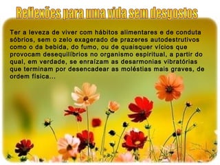 Ter a leveza de viver com hábitos alimentares e de conduta
sóbrios, sem o zelo exagerado de prazeres autodestrutivos
como o da bebida, do fumo, ou de quaisquer vícios que
provocam desequilíbrios no organismo espiritual, a partir do
qual, em verdade, se enraízam as desarmonias vibratórias
que terminam por desencadear as moléstias mais graves, de
ordem física...
 