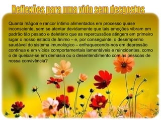 Quanta mágoa e rancor íntimo alimentados em processo quase
inconsciente, sem se atentar devidamente que tais emoções vibram em
padrão tão pesado e deletério que as repercussões atingem em primeiro
lugar o nosso estado de ânimo – e, por conseguinte, o desempenho
saudável do sistema imunológico – enfraquecendo-nos em depressão
contínua e em vícios comportamentais lamentáveis e reincidentes, como
o de queixar-se em demasia ou o desentendimento com as pessoas de
nossa convivência?
 