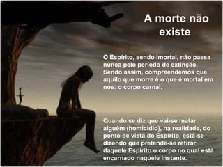 A morte não
existe
O Espírito, sendo imortal, não passa
nunca pelo período de extinção.
Sendo assim, compreendemos que
aquilo que morre é o que é mortal em
nós: o corpo carnal.
Quando se diz que vai-se matar
alguém (homicídio), na realidade, do
ponto de vista do Espírito, está-se
dizendo que pretende-se retirar
daquele Espírito o corpo no qual está
encarnado naquele instante.
 