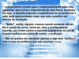  o Espiritismo mostra que a responsabilidade pela vida
espiritual, que inclui a experiência da vida física, aumenta.
Ou seja, o espírita entende a importância de se preservar a
vida, pela oportunidade ímpar que esta constitui em
termos de evolução.
 "Matar", então, alguém, mesmo sendo somente retirar-
lhe o corpo de carne, torna-se, com o conhecimento
espírita, um crime contra a natureza (como está na Lei de
Conservação) e um crime de contra a evolução.
 Não se pratica um atentado apenas a algo que "acabou",
mas a uma consciência que não morrerá nunca.
 