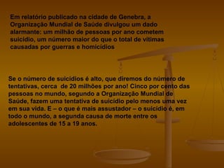 Em relatório publicado na cidade de Genebra, a
Organização Mundial de Saúde divulgou um dado
alarmante: um milhão de pessoas por ano cometem
suicídio, um número maior do que o total de vítimas
causadas por guerras e homicídios
Se o número de suicídios é alto, que diremos do número de
tentativas, cerca de 20 milhões por ano! Cinco por cento das
pessoas no mundo, segundo a Organização Mundial de
Saúde, fazem uma tentativa de suicídio pelo menos uma vez
em sua vida. E – o que é mais assustador – o suicídio é, em
todo o mundo, a segunda causa de morte entre os
adolescentes de 15 a 19 anos.
 