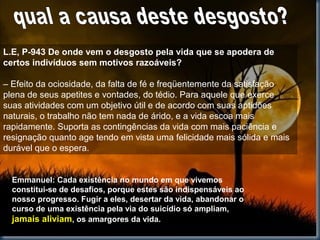 L.E, P-943 De onde vem o desgosto pela vida que se apodera de
certos indivíduos sem motivos razoáveis?
– Efeito da ociosidade, da falta de fé e freqüentemente da satisfação
plena de seus apetites e vontades, do tédio. Para aquele que exerce
suas atividades com um objetivo útil e de acordo com suas aptidões
naturais, o trabalho não tem nada de árido, e a vida escoa mais
rapidamente. Suporta as contingências da vida com mais paciência e
resignação quanto age tendo em vista uma felicidade mais sólida e mais
durável que o espera.
Emmanuel: Cada existência no mundo em que vivemos
constitui-se de desafios, porque estes são indispensáveis ao
nosso progresso. Fugir a eles, desertar da vida, abandonar o
curso de uma existência pela via do suicídio só ampliam,
jamais aliviam, os amargores da vida.
 