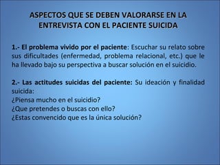 ASPECTOS QUE SE DEBEN VALORARSE EN LAASPECTOS QUE SE DEBEN VALORARSE EN LA
ENTREVISTA CON EL PACIENTE SUICIDAENTREVISTA CON EL PACIENTE SUICIDA
1.- El problema vivido por el paciente: Escuchar su relato sobre
sus dificultades (enfermedad, problema relacional, etc.) que le
ha llevado bajo su perspectiva a buscar solución en el suicidio.
2.- Las actitudes suicidas del paciente: Su ideación y finalidad
suicida:
¿Piensa mucho en el suicidio?
¿Que pretendes o buscas con ello?
¿Estas convencido que es la única solución?
 