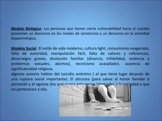 Modelo Biológico: Las personas que tienen cierta vulnerabilidad hacia el suicidio
presentan un descenso en los niveles de serotonina y un descenso en la actividad
dopaminérgica.
Modelo Social: El estilo de vida moderno, cultura light, consumismo exagerado,
falta de autoridad, manipulación fácil, falta de valores y referencias,
desarraigos graves, disolución familiar (divorcio, infidelidad, violencia y
problemas sexuales, abortos), tecnicismo avasallador, ausencia de
significatividad religiosa.
algunos autores hablan del suicidio anónimo ( el que tiene lugar después de
una ruptura social importante). El altruista (para salvar el honor familiar o
personal) y el egoista (los que nunca estuvieron integrados a la sociedad y que
no pertenecen a ella.
 