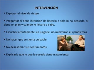 INTERVENCIÓNINTERVENCIÓN
• Explorar el nivel de riesgo.
• Preguntar si tiene intención de hacerlo o solo lo ha pensado, si
tiene un plan y cuando lo llevara a cabo.
• Escuchar atentamente sin juzgarle, no minimizar sus problemas.
• No hacer que se sienta culpable.
• No desestimar sus sentimientos.
• Explicarle que lo que le sucede tiene tratamiento.
 