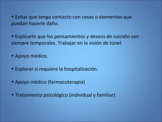 • Evitar que tenga contacto con cosas o elementos que
puedan hacerle daño.
• Explicarle que los pensamientos y deseos de suicidio son
siempre temporales. Trabajar en la visión de túnel.
• Apoyo médico.
• Explorar si requiere la hospitalización.
• Apoyo médico (farmacoterapia)
• Tratamiento psicológico (individual y familiar)
 