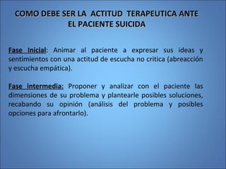 COMO DEBE SER LA ACTITUD TERAPEUTICA ANTECOMO DEBE SER LA ACTITUD TERAPEUTICA ANTE
EL PACIENTE SUICIDAEL PACIENTE SUICIDA
Fase Inicial: Animar al paciente a expresar sus ideas y
sentimientos con una actitud de escucha no critica (abreacción
y escucha empática).
Fase intermedia: Proponer y analizar con el paciente las
dimensiones de su problema y plantearle posibles soluciones,
recabando su opinión (análisis del problema y posibles
opciones para afrontarlo).
 