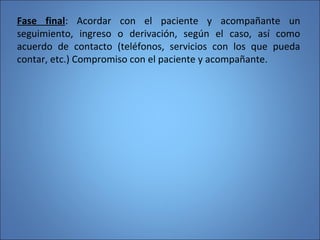 Fase final: Acordar con el paciente y acompañante un
seguimiento, ingreso o derivación, según el caso, así como
acuerdo de contacto (teléfonos, servicios con los que pueda
contar, etc.) Compromiso con el paciente y acompañante.
 