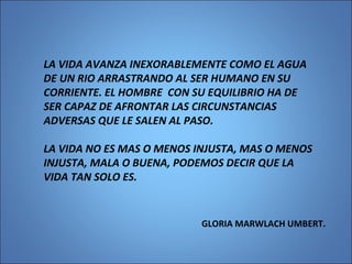 LA VIDA AVANZA INEXORABLEMENTE COMO EL AGUA
DE UN RIO ARRASTRANDO AL SER HUMANO EN SU
CORRIENTE. EL HOMBRE CON SU EQUILIBRIO HA DE
SER CAPAZ DE AFRONTAR LAS CIRCUNSTANCIAS
ADVERSAS QUE LE SALEN AL PASO.
LA VIDA NO ES MAS O MENOS INJUSTA, MAS O MENOS
INJUSTA, MALA O BUENA, PODEMOS DECIR QUE LA
VIDA TAN SOLO ES.
GLORIA MARWLACH UMBERT.
 