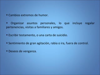 • Cambios extremos de humor.
• Organizar asuntos personales, lo que incluye regalar
pertenencias, visitas a familiares y amigos.
• Escribir testamento, o una carta de suicidio.
• Sentimiento de gran agitación, rabia o ira, fuera de control.
• Deseos de venganza.
 