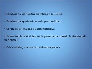 • Cambios en los hábitos dietéticas y de sueño.
• Cambios de apariencia o en la personalidad.
• Conducta arriesgada o autodestructiva.
• Calma súbita (señal de que la persona ha tomado la decisión de
suicidarse)
• Crisis vitales, traumas o problemas graves.
 