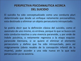 PERSPECTIVA PSICOANALITICA ACERCAPERSPECTIVA PSICOANALITICA ACERCA
DEL SUICIDIODEL SUICIDIO
El suicidio ha sido conceptualizado como una conducta pluri
determinada que desde un enfoque netamente psicoanalítico,
esta destinado a eliminar un objeto persecutorio introyectado.
Se podría decir que la definición clásica del suicidio, como el
asesinato de uno mismo, es errónea, porque lo que se busca con
esta conducta-reactiva a una vivencia paranoide, y por ende de
índole psicótica, o netamente regresiva a la etapa esquizo-
paranoide kleiniana, si se quiere el eliminar el elemento
persecutorio y dañino que ha sido introyectado, para así
mágicamente (obvio resabio de la concepción infantil de la
muerte), poder acceder a una vida nueva en la que esta
persecución ya no existiria.
 
